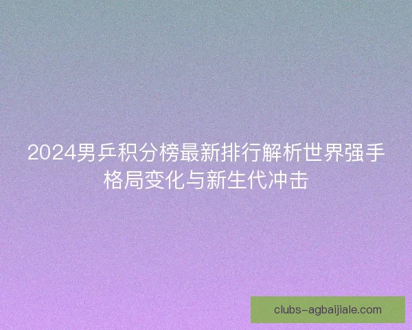 2024男乒积分榜最新排行解析世界强手格局变化与新生代冲击
