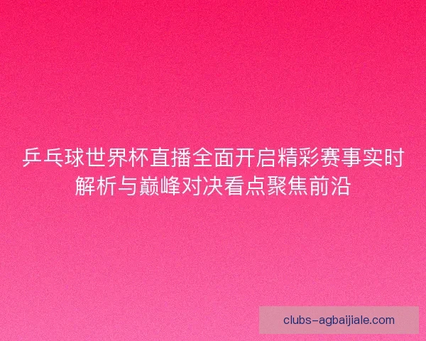 乒乓球世界杯直播全面开启精彩赛事实时解析与巅峰对决看点聚焦前沿