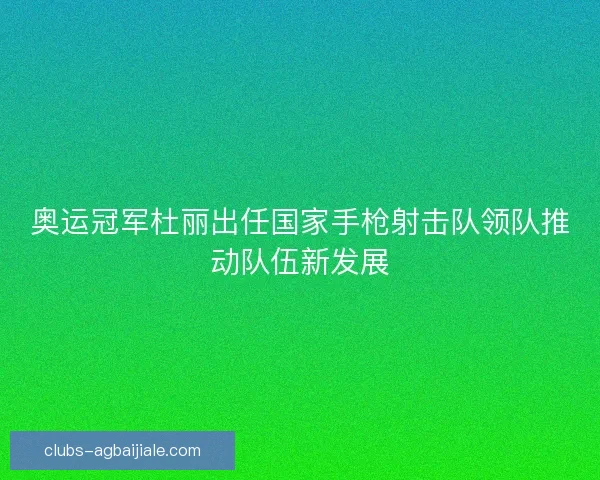 奥运冠军杜丽出任国家手枪射击队领队推动队伍新发展